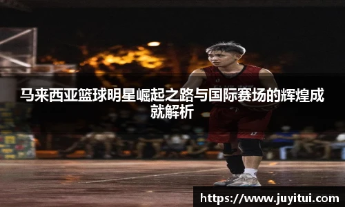 马来西亚篮球明星崛起之路与国际赛场的辉煌成就解析