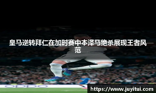 皇马逆转拜仁在加时赛中本泽马绝杀展现王者风范