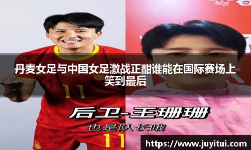 丹麦女足与中国女足激战正酣谁能在国际赛场上笑到最后