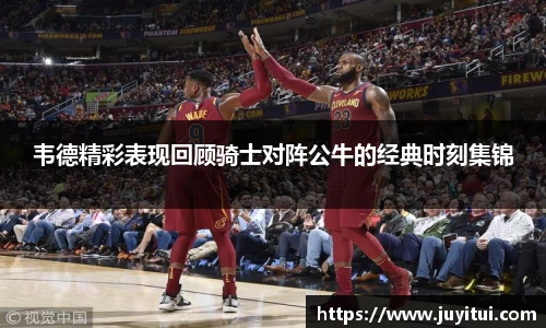 韦德精彩表现回顾骑士对阵公牛的经典时刻集锦